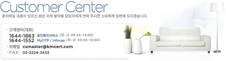 Customer Center | ���� �Ͻ� ������ ������ ���� �Ʒ� �оߺ� ����ڿ��� ���� �ֽø� �ż��ϰ� �亯�� �帮�ڽ��ϴ�. | ��������(��ǥ) - 1644-1863 : ����Ȯ�μ��� (��-�� 09:30-18:00), 1644-1522 : MyOTP/Infocap (��-�� 09:30-18:00) | �̸��� : csmaster@kmcert.com | FAX : 02-855-7117